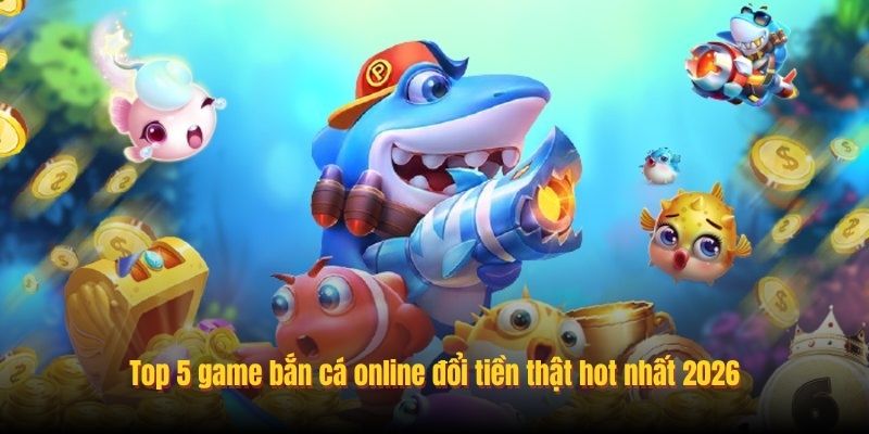 Top 5 game bắn cá online đổi tiền thật hot nhất 2026